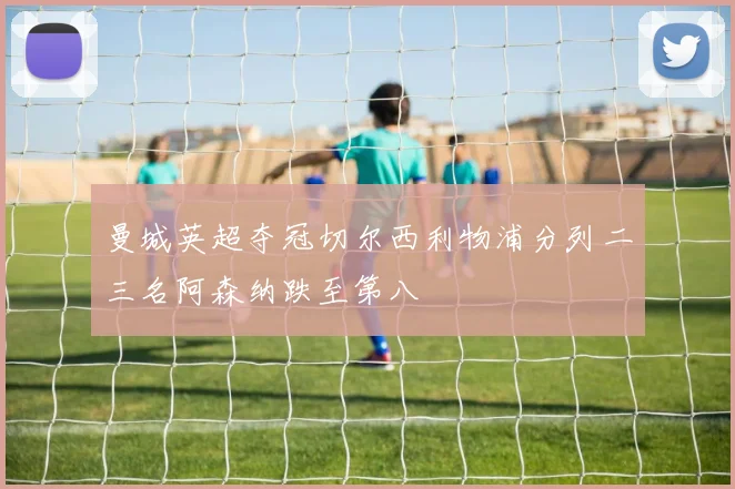 曼城英超夺冠切尔西利物浦分列二三名阿森纳跌至第八