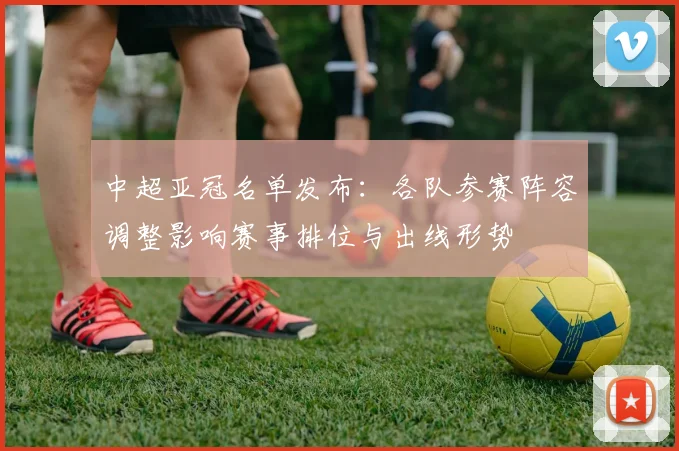 中超亚冠名单发布：各队参赛阵容调整影响赛事排位与出线形势