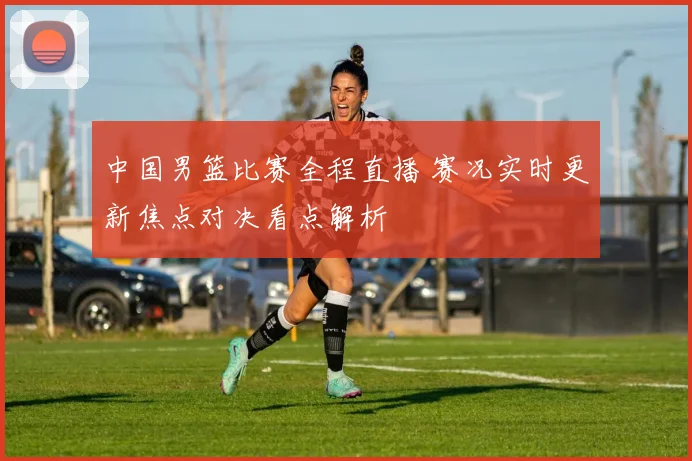 中国男篮比赛全程直播 赛况实时更新焦点对决看点解析
