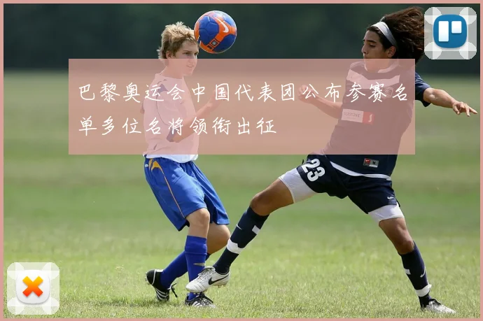 巴黎奥运会中国代表团公布参赛名单多位名将领衔出征