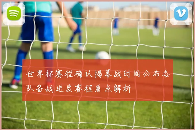 世界杯赛程确认揭幕战时间公布各队备战进度赛程看点解析