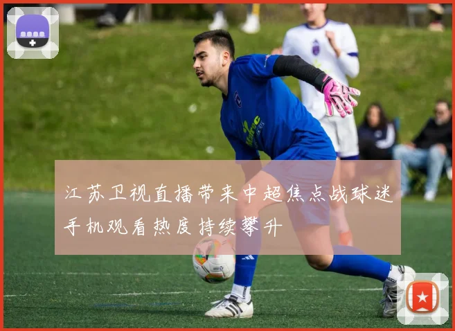江苏卫视直播带来中超焦点战球迷手机观看热度持续攀升