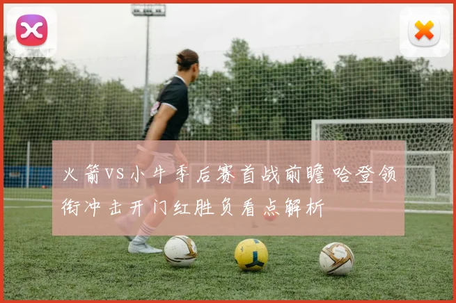 火箭vs小牛季后赛首战前瞻 哈登领衔冲击开门红胜负看点解析