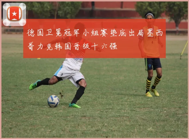 德国卫冕冠军小组赛垫底出局墨西哥力克韩国晋级十六强