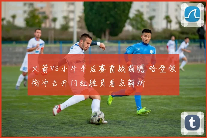 火箭vs小牛季后赛首战前瞻 哈登领衔冲击开门红胜负看点解析