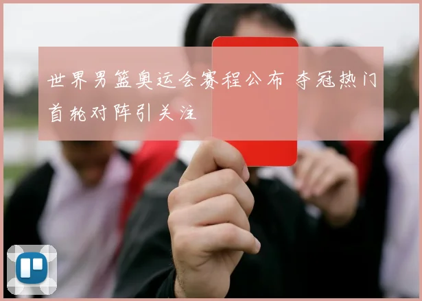 世界男篮奥运会赛程公布 夺冠热门首轮对阵引关注