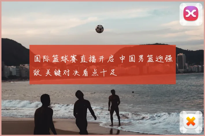 国际篮球赛直播开启 中国男篮迎强敌 关键对决看点十足