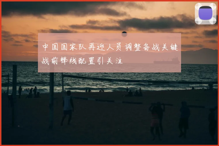中国国家队再迎人员调整备战关键战前锋线配置引关注