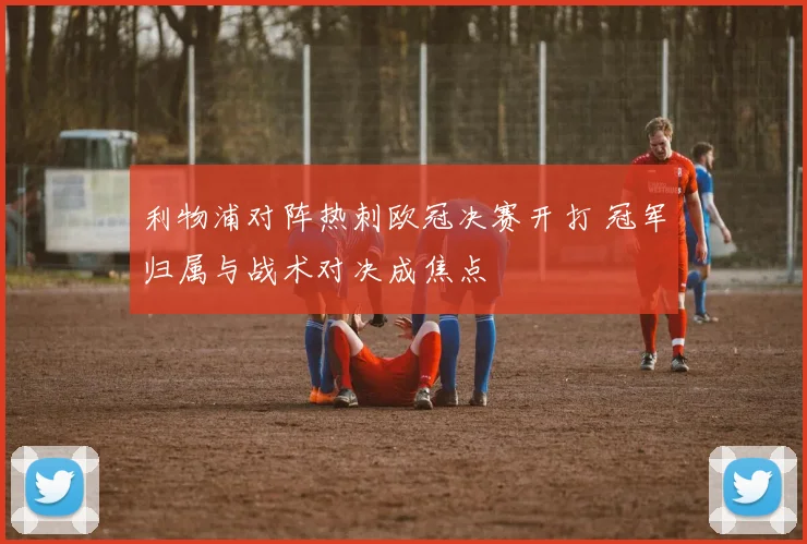 利物浦对阵热刺欧冠决赛开打 冠军归属与战术对决成焦点