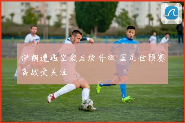 伊朗遭遇空袭后续升级 国足世预赛备战受关注