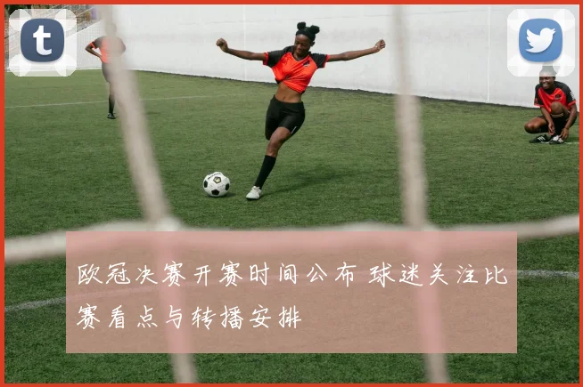 欧冠决赛开赛时间公布 球迷关注比赛看点与转播安排
