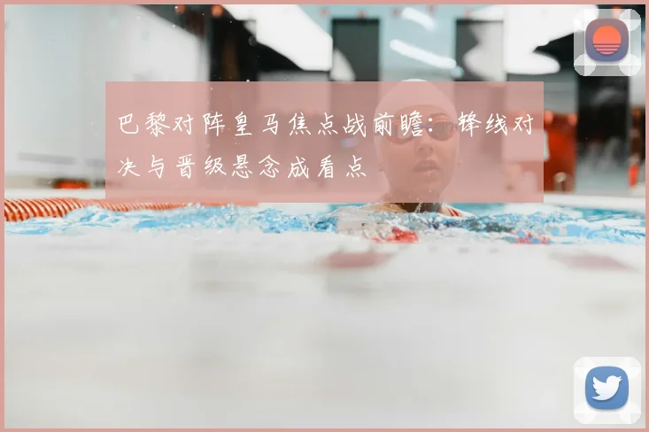 巴黎对阵皇马焦点战前瞻：锋线对决与晋级悬念成看点