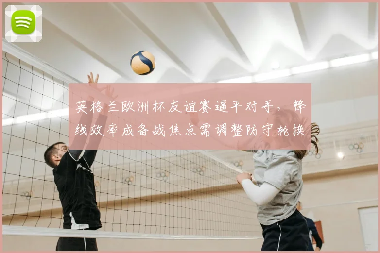 英格兰欧洲杯友谊赛逼平对手，锋线效率成备战焦点需调整防守轮换