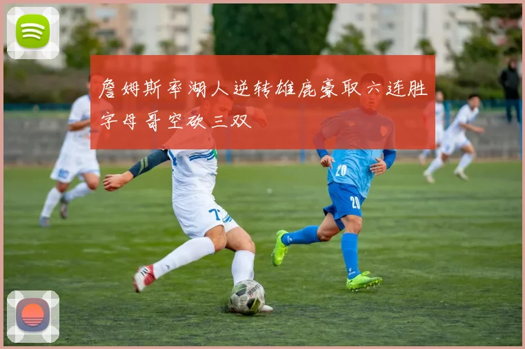 詹姆斯率湖人逆转雄鹿豪取六连胜字母哥空砍三双