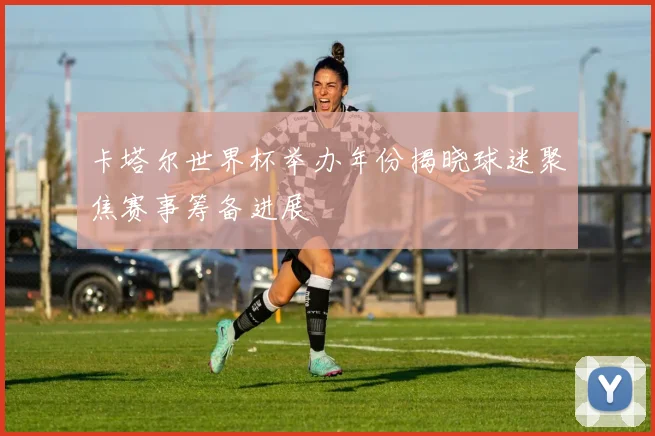 卡塔尔世界杯举办年份揭晓球迷聚焦赛事筹备进展