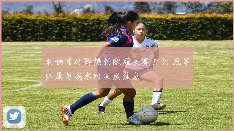 利物浦对阵热刺欧冠决赛开打 冠军归属与战术对决成焦点