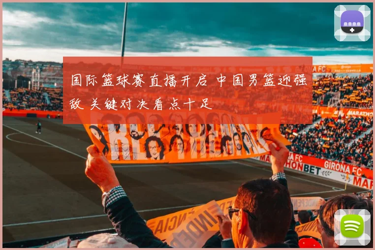 国际篮球赛直播开启 中国男篮迎强敌 关键对决看点十足