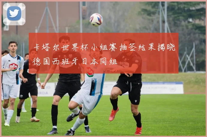 卡塔尔世界杯小组赛抽签结果揭晓德国西班牙日本同组