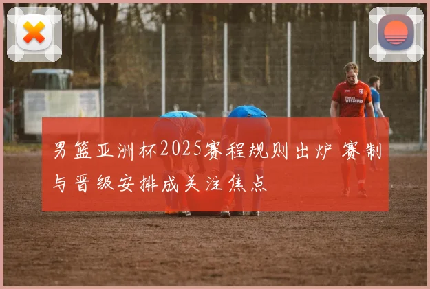 男篮亚洲杯2025赛程规则出炉 赛制与晋级安排成关注焦点