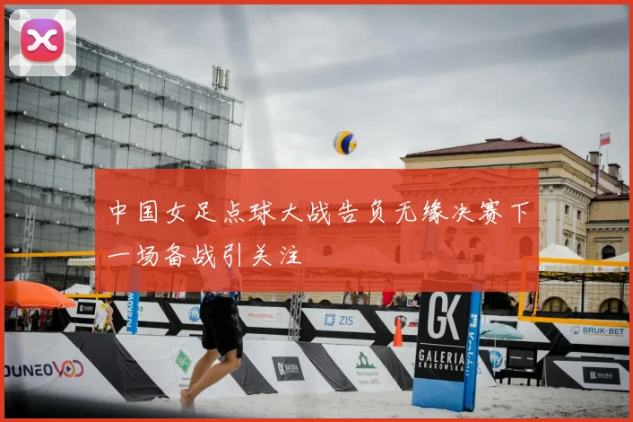 中国女足点球大战告负无缘决赛下一场备战引关注
