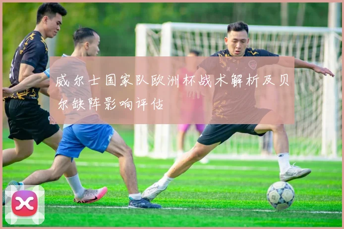 威尔士国家队欧洲杯战术解析及贝尔缺阵影响评估