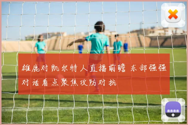 雄鹿对凯尔特人直播前瞻 东部强强对话看点聚焦攻防对抗
