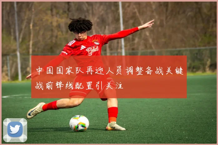 中国国家队再迎人员调整备战关键战前锋线配置引关注