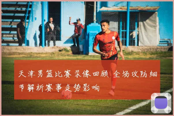 天津男篮比赛录像回顾 全场攻防细节解析赛事走势影响