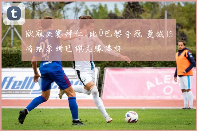 欧冠决赛拜仁1比0巴黎夺冠 曼城旧将绝杀姆巴佩无缘捧杯