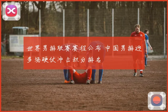 世界男排联赛赛程公布 中国男排迎多场硬仗冲击积分排名