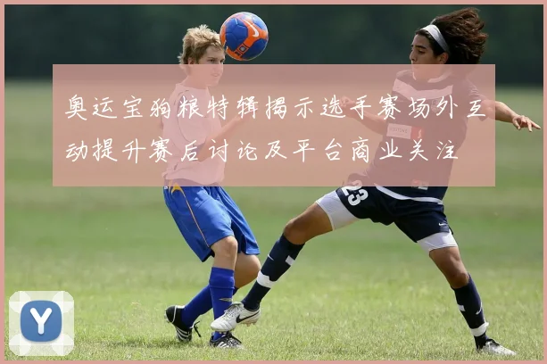 奥运宝狗粮特辑揭示选手赛场外互动提升赛后讨论及平台商业关注