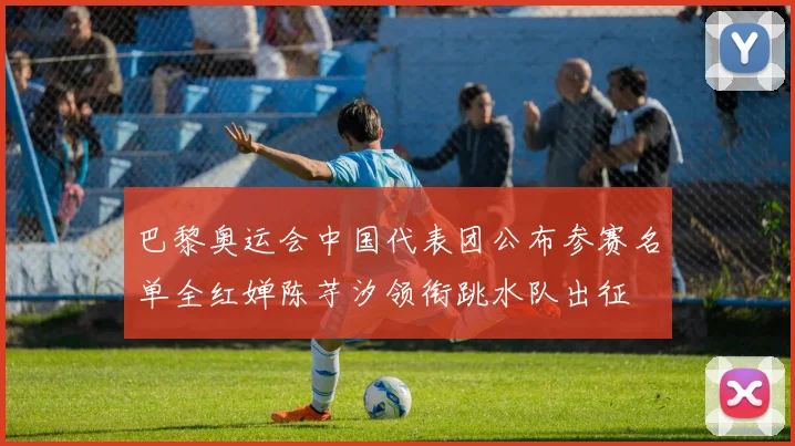 巴黎奥运会中国代表团公布参赛名单全红婵陈芋汐领衔跳水队出征