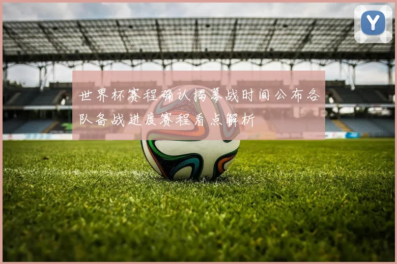 世界杯赛程确认揭幕战时间公布各队备战进度赛程看点解析
