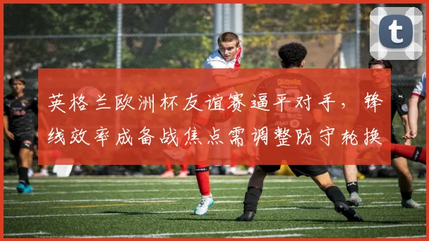 英格兰欧洲杯友谊赛逼平对手,锋线效率成备战焦点需调整防守轮换