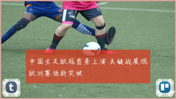 中国女足欧冠首秀上演 关键战展现欧洲赛场新突破