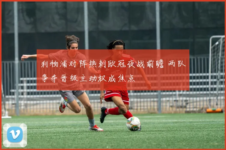 利物浦对阵热刺欧冠夜战前瞻 两队争夺晋级主动权成焦点