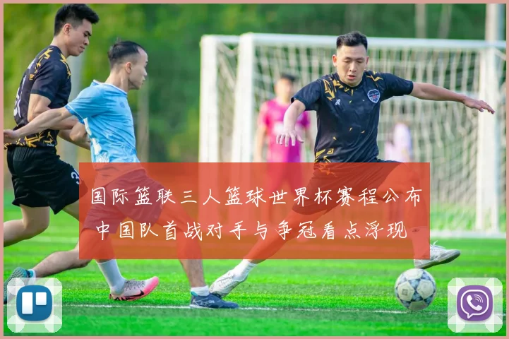 国际篮联三人篮球世界杯赛程公布 中国队首战对手与争冠看点浮现