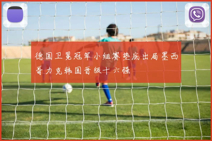 德国卫冕冠军小组赛垫底出局墨西哥力克韩国晋级十六强